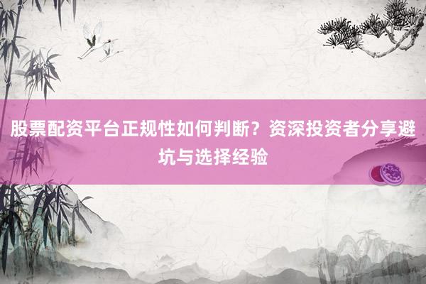 股票配资平台正规性如何判断？资深投资者分享避坑与选择经验
