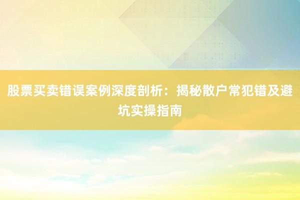 股票买卖错误案例深度剖析：揭秘散户常犯错及避坑实操指南