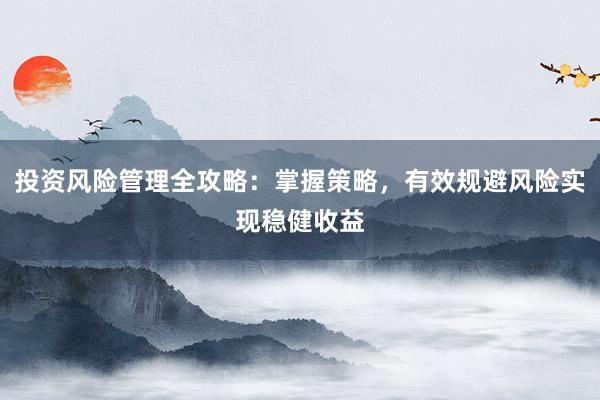 投资风险管理全攻略：掌握策略，有效规避风险实现稳健收益