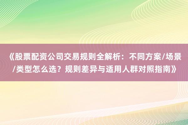 《股票配资公司交易规则全解析：不同方案/场景/类型怎么选？规则差异与适用人群对照指南》