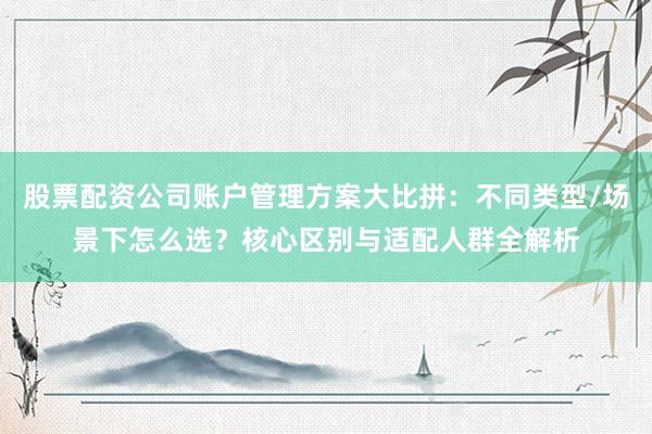 股票配资公司账户管理方案大比拼：不同类型/场景下怎么选？核心区别与适配人群全解析