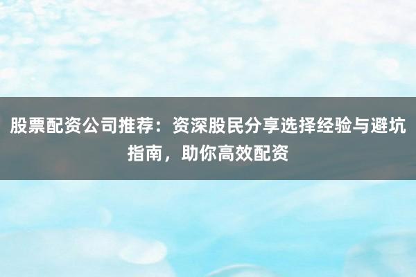 股票配资公司推荐：资深股民分享选择经验与避坑指南，助你高效配资