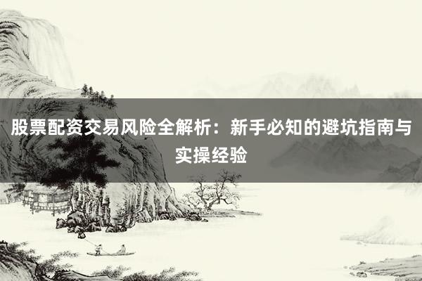 股票配资交易风险全解析：新手必知的避坑指南与实操经验