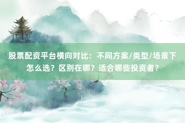 股票配资平台横向对比：不同方案/类型/场景下怎么选？区别在哪？适合哪些投资者？