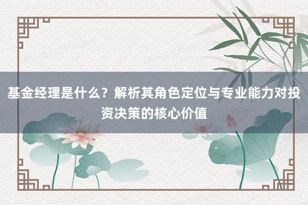 基金经理是什么？解析其角色定位与专业能力对投资决策的核心价值