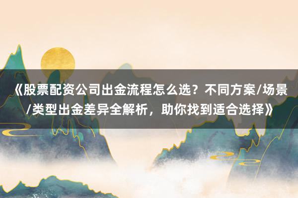 《股票配资公司出金流程怎么选？不同方案/场景/类型出金差异全解析，助你找到适合选择》