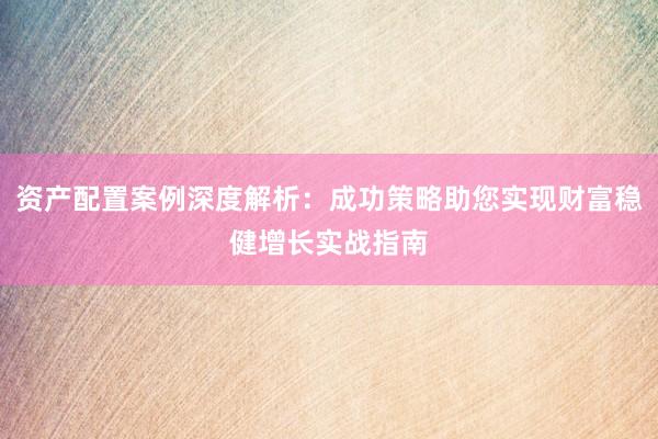 资产配置案例深度解析：成功策略助您实现财富稳健增长实战指南