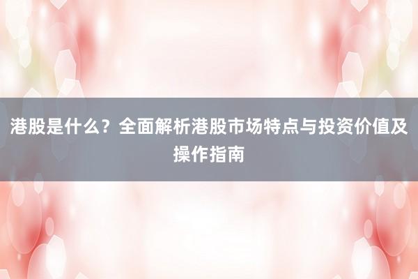 港股是什么？全面解析港股市场特点与投资价值及操作指南