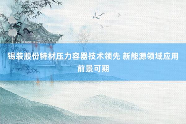 锡装股份特材压力容器技术领先 新能源领域应用前景可期