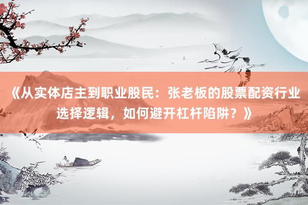 《从实体店主到职业股民：张老板的股票配资行业选择逻辑，如何避开杠杆陷阱？》