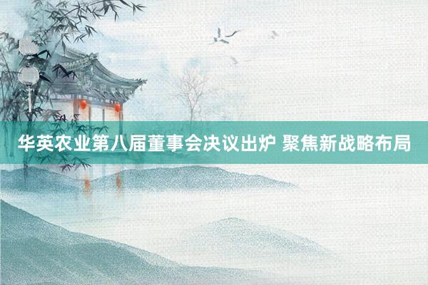 华英农业第八届董事会决议出炉 聚焦新战略布局