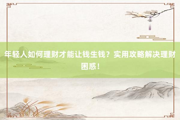 年轻人如何理财才能让钱生钱？实用攻略解决理财困惑！