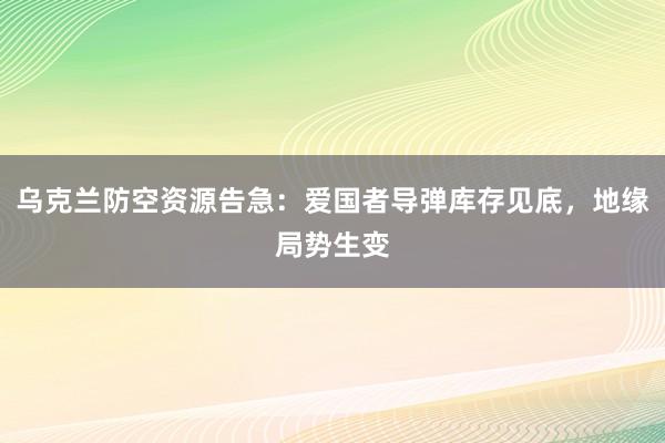 乌克兰防空资源告急：爱国者导弹库存见底，地缘局势生变
