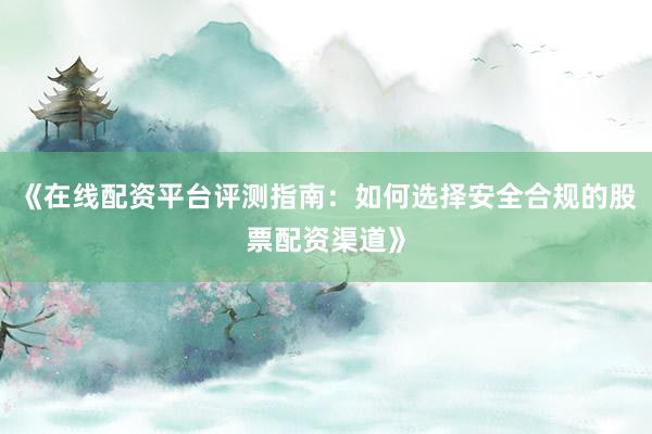 《在线配资平台评测指南：如何选择安全合规的股票配资渠道》