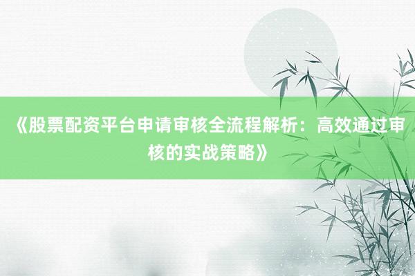 《股票配资平台申请审核全流程解析：高效通过审核的实战策略》