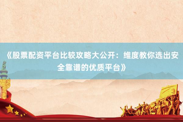《股票配资平台比较攻略大公开：维度教你选出安全靠谱的优质平台》