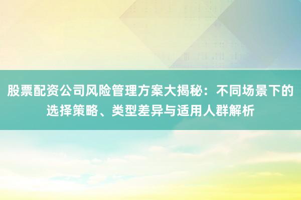 股票配资公司风险管理方案大揭秘：不同场景下的选择策略、类型差异与适用人群解析