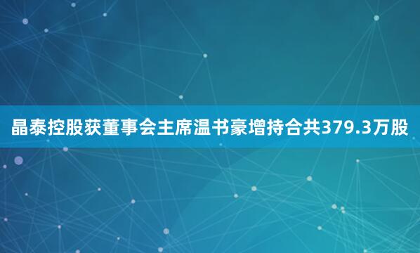 晶泰控股获董事会主席温书豪增持合共379.3万股