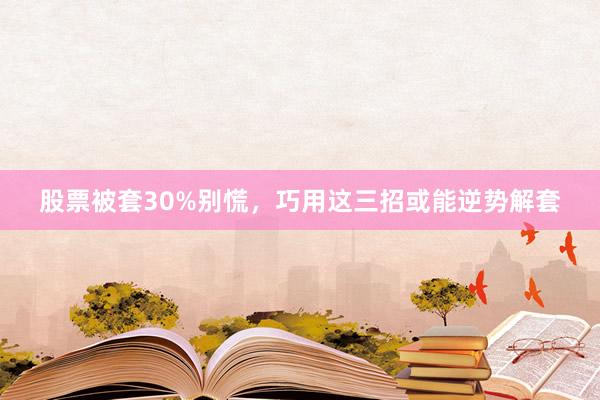股票被套30%别慌，巧用这三招或能逆势解套