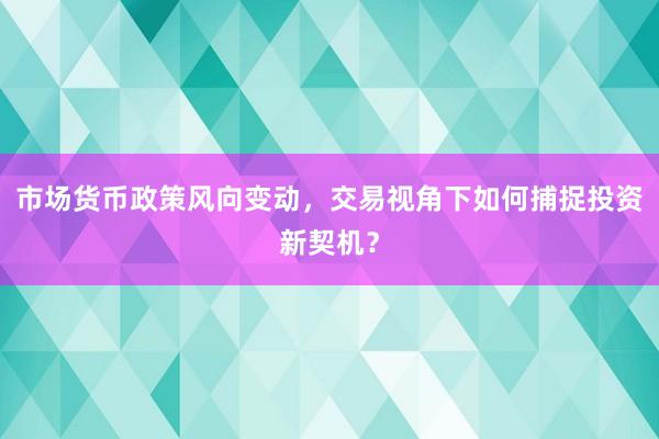 市场货币政策风向变动，交易视角下如何捕捉投资新契机？
